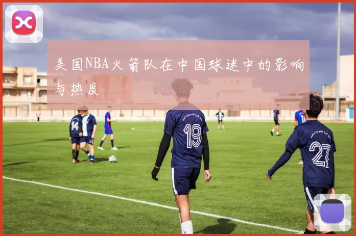 美国NBA火箭队在中国球迷中的影响与热度