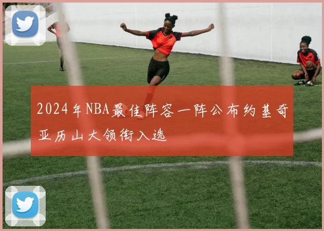 2024年NBA最佳阵容一阵公布约基奇亚历山大领衔入选