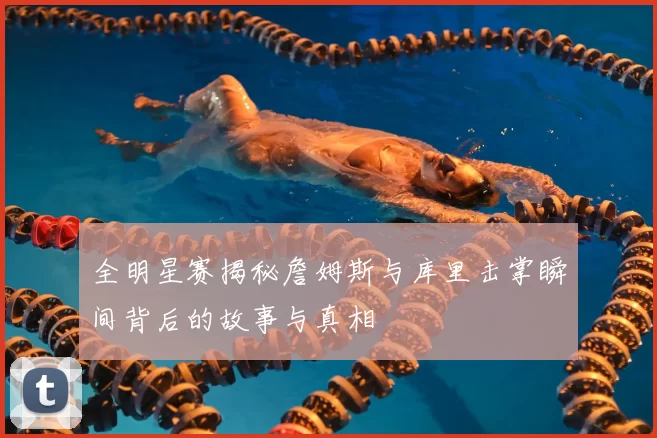 全明星赛揭秘詹姆斯与库里击掌瞬间背后的故事与真相