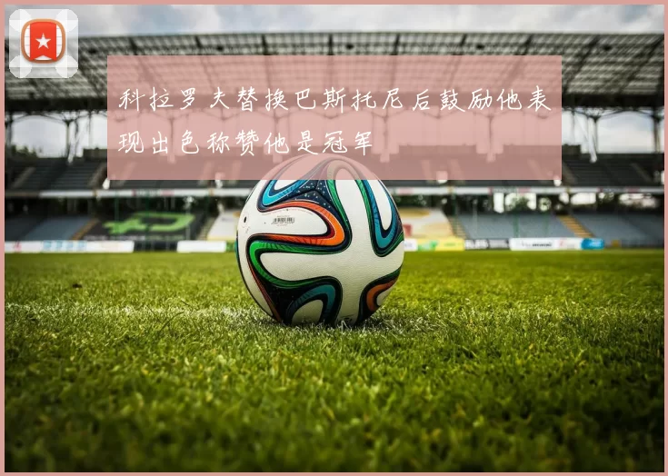 科拉罗夫替换巴斯托尼后鼓励他表现出色称赞他是冠军