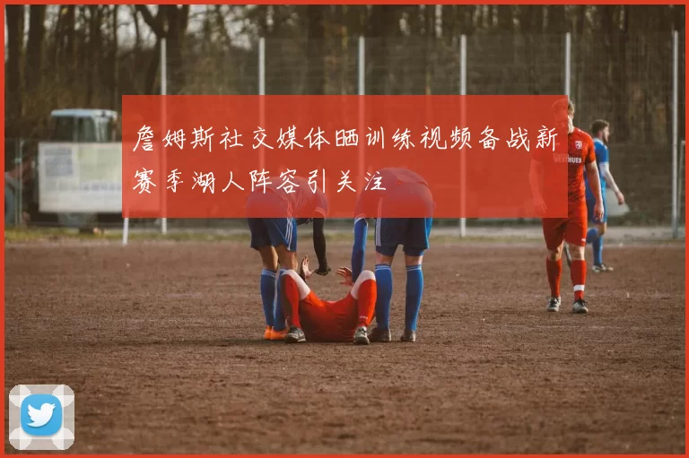 詹姆斯社交媒体晒训练视频备战新赛季湖人阵容引关注