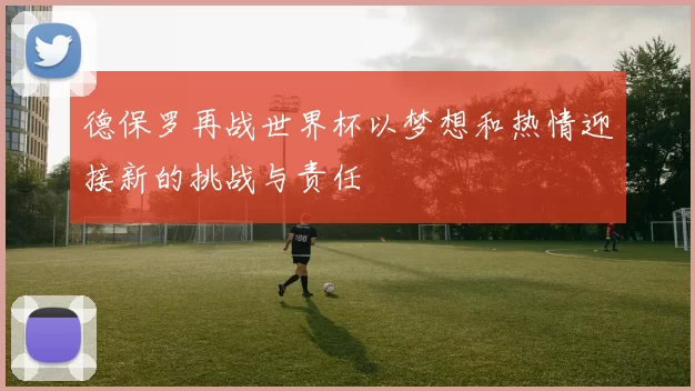 德保罗再战世界杯以梦想和热情迎接新的挑战与责任