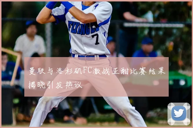 曼联与洛杉矶FC激战正酣比赛结果揭晓引发热议