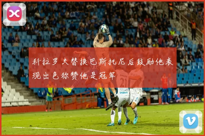 科拉罗夫替换巴斯托尼后鼓励他表现出色称赞他是冠军