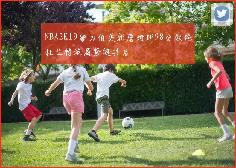NBA2K19能力值更新詹姆斯98分领跑杜兰特浓眉紧随其后