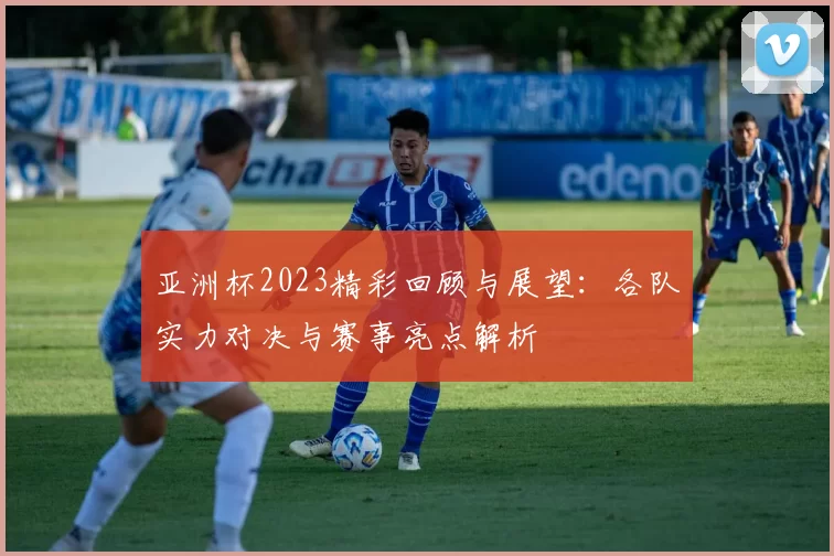亚洲杯2023精彩回顾与展望：各队实力对决与赛事亮点解析
