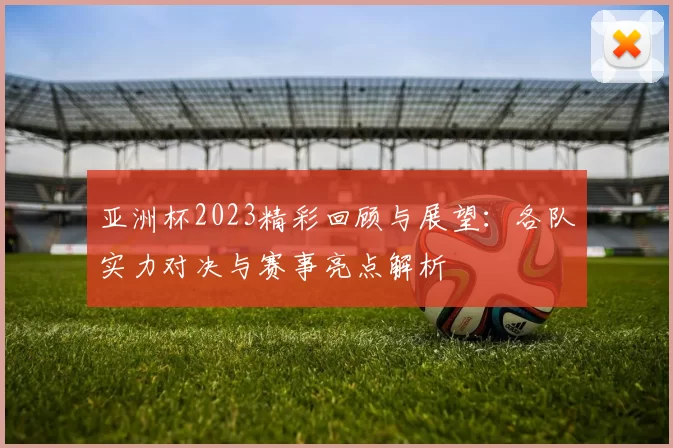 亚洲杯2023精彩回顾与展望：各队实力对决与赛事亮点解析