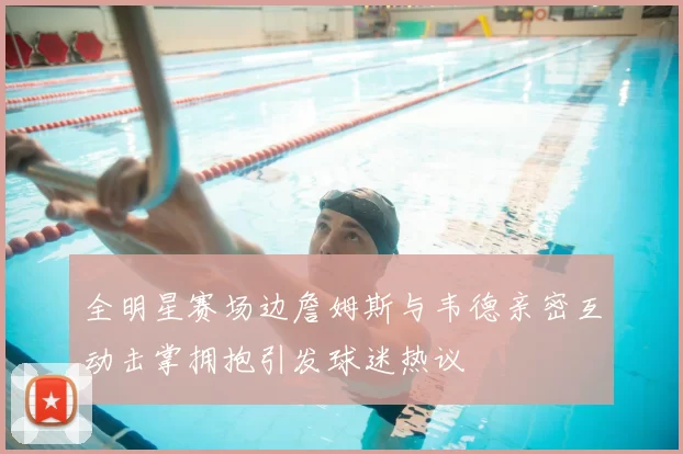 全明星赛场边詹姆斯与韦德亲密互动击掌拥抱引发球迷热议