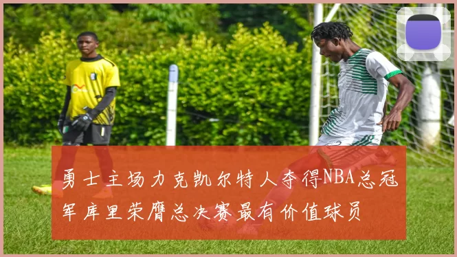 勇士主场力克凯尔特人夺得NBA总冠军库里荣膺总决赛最有价值球员