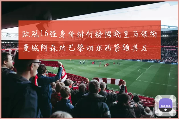 欧冠16强身价排行榜揭晓皇马领衔曼城阿森纳巴黎切尔西紧随其后