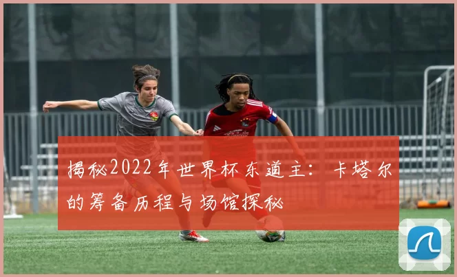 揭秘2022年世界杯东道主：卡塔尔的筹备历程与场馆探秘