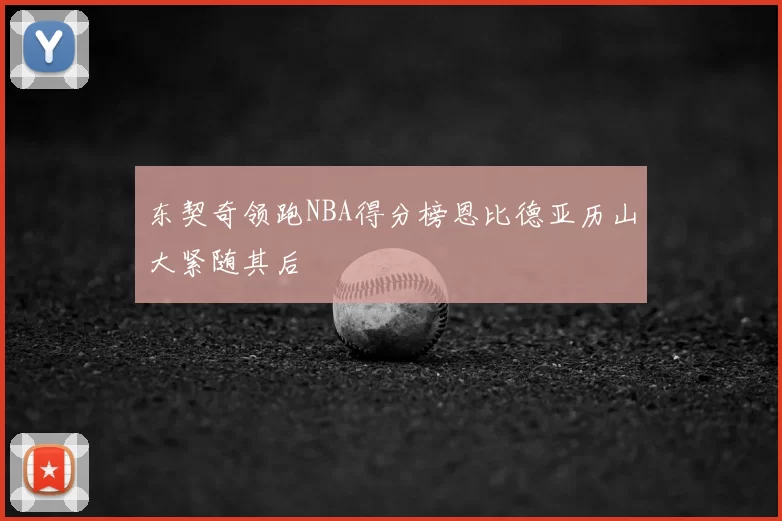 东契奇领跑NBA得分榜恩比德亚历山大紧随其后