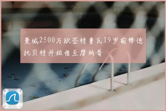 曼城2500万欧签特鲁瓦19岁前锋德托贝特并租借至摩纳哥