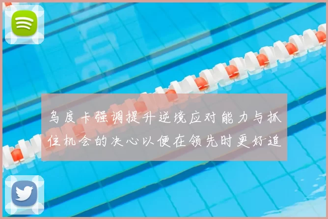 乌度卡强调提升逆境应对能力与抓住机会的决心以便在领先时更好追击对手
