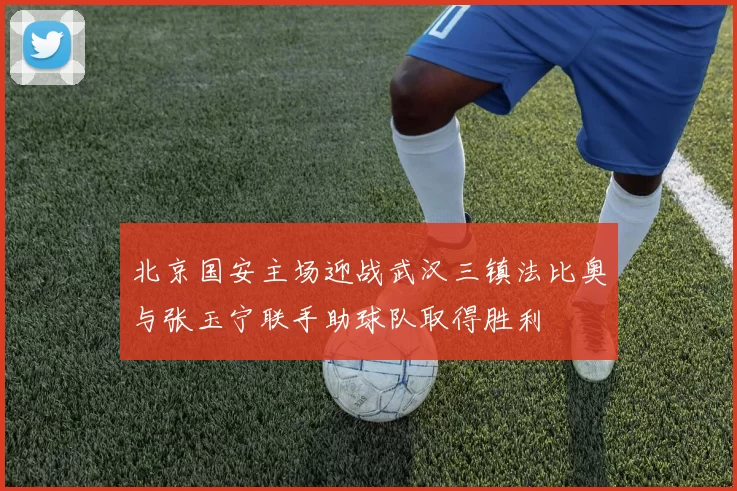 北京国安主场迎战武汉三镇法比奥与张玉宁联手助球队取得胜利