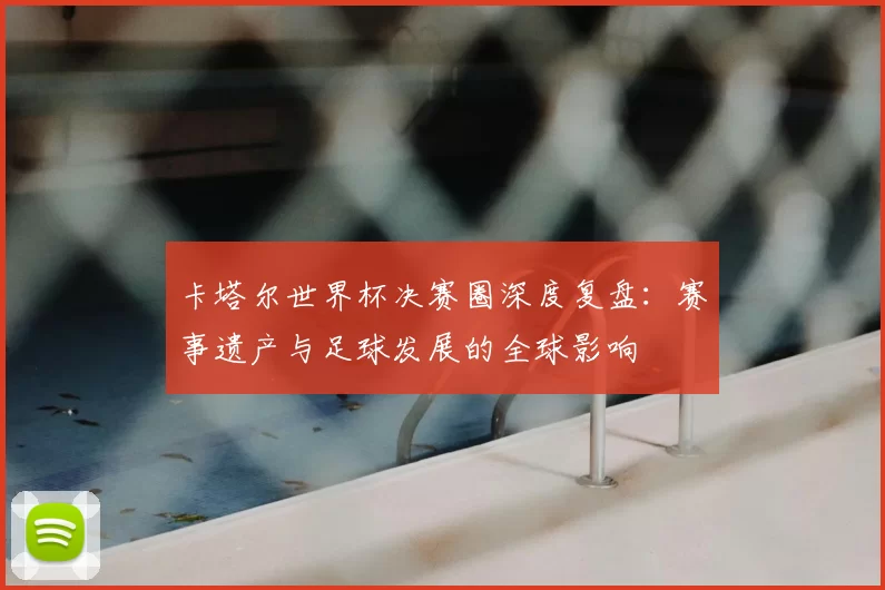 卡塔尔世界杯决赛圈深度复盘:赛事遗产与足球发展的全球影响
