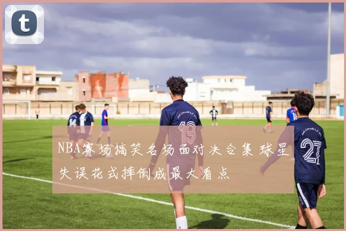NBA赛场搞笑名场面对决合集 球星失误花式摔倒成最大看点