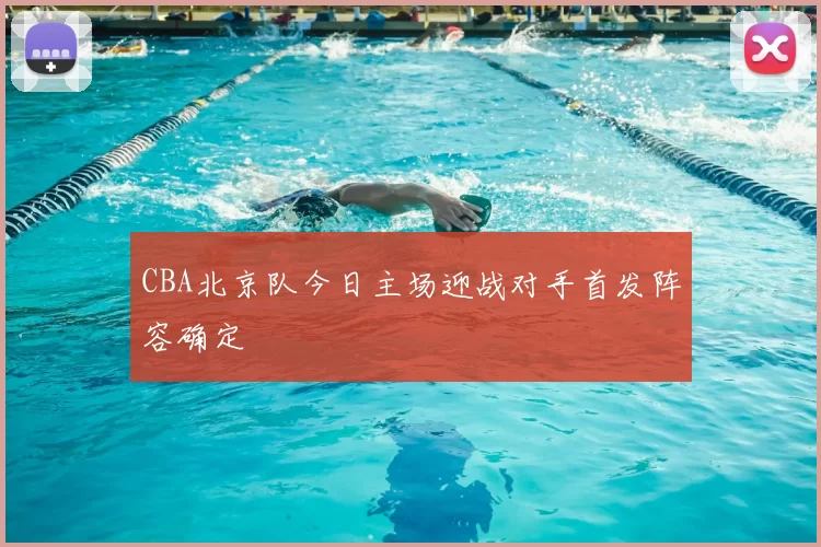 CBA北京队今日主场迎战对手首发阵容确定