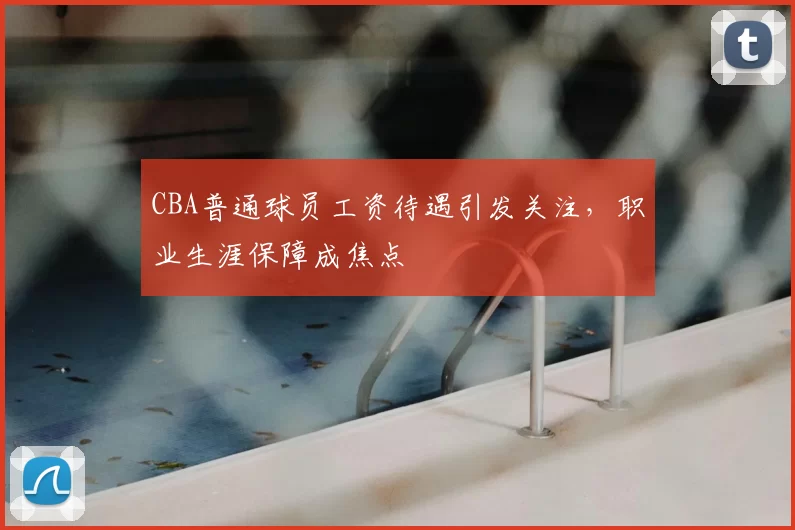 CBA普通球员工资待遇引发关注,职业生涯保障成焦点