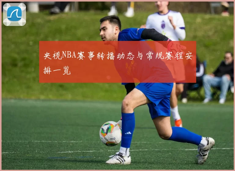 央视NBA赛事转播动态与常规赛程安排一览
