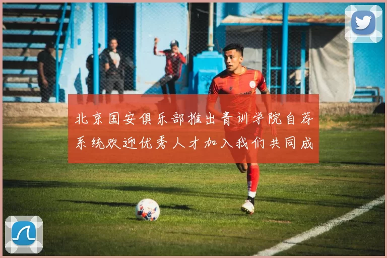 北京国安俱乐部推出青训学院自荐系统欢迎优秀人才加入我们共同成长