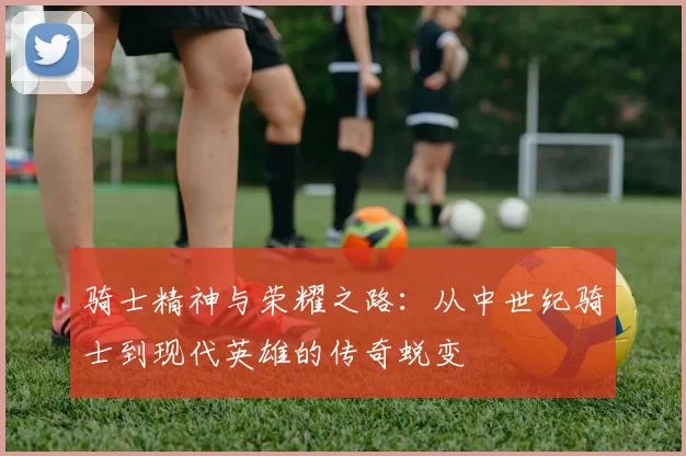 骑士精神与荣耀之路：从中世纪骑士到现代英雄的传奇蜕变