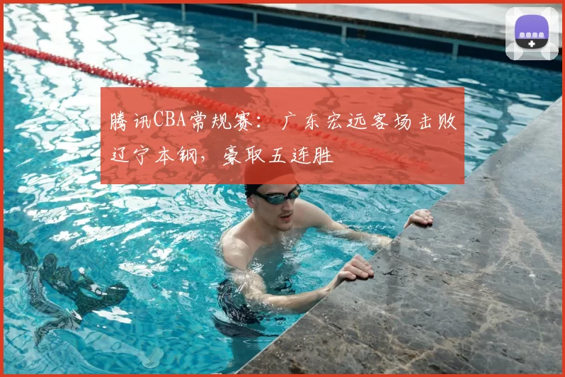 腾讯CBA常规赛:广东宏远客场击败辽宁本钢,豪取五连胜