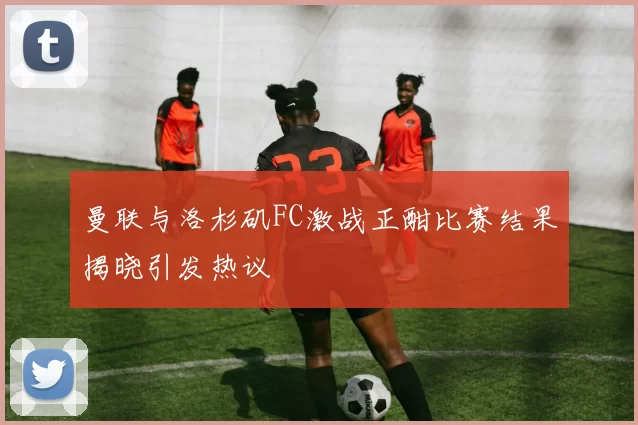 曼联与洛杉矶FC激战正酣比赛结果揭晓引发热议