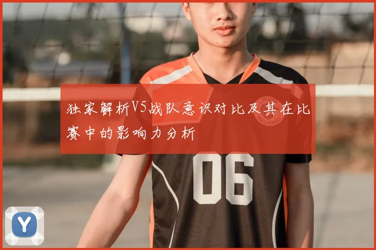 独家解析V5战队意识对比及其在比赛中的影响力分析