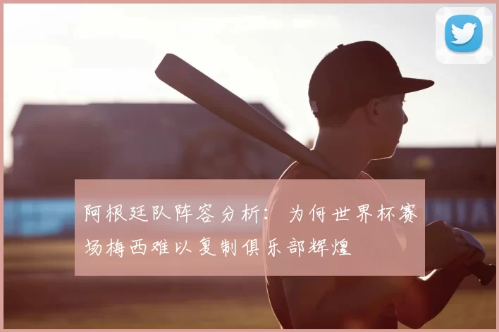阿根廷队阵容分析：为何世界杯赛场梅西难以复制俱乐部辉煌