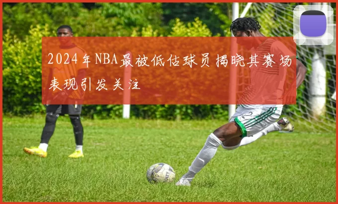 2024年NBA最被低估球员揭晓其赛场表现引发关注