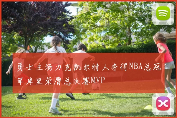 勇士主场力克凯尔特人夺得NBA总冠军库里荣膺总决赛MVP