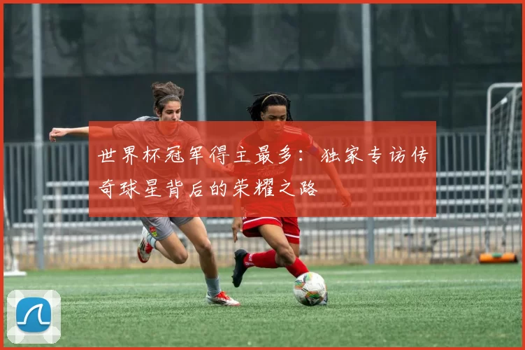 世界杯冠军得主最多:独家专访传奇球星背后的荣耀之路
