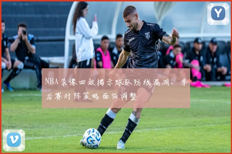 NBA录像回放揭示球队防线漏洞，季后赛对阵策略面临调整
