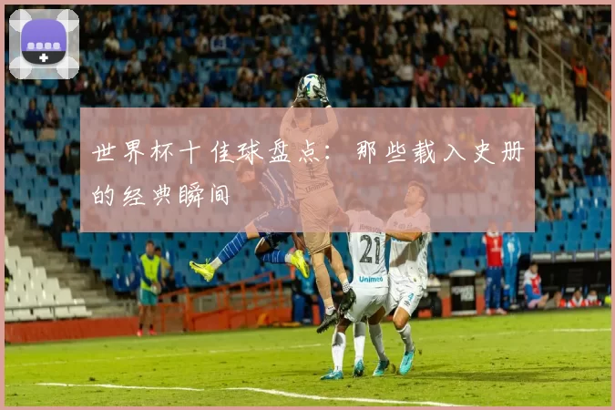 世界杯十佳球盘点：那些载入史册的经典瞬间