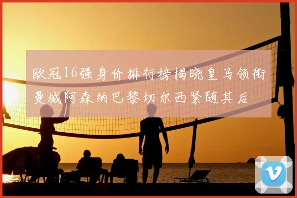 欧冠16强身价排行榜揭晓皇马领衔曼城阿森纳巴黎切尔西紧随其后