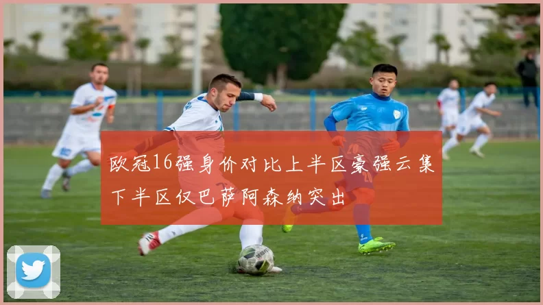 欧冠16强身价对比上半区豪强云集下半区仅巴萨阿森纳突出
