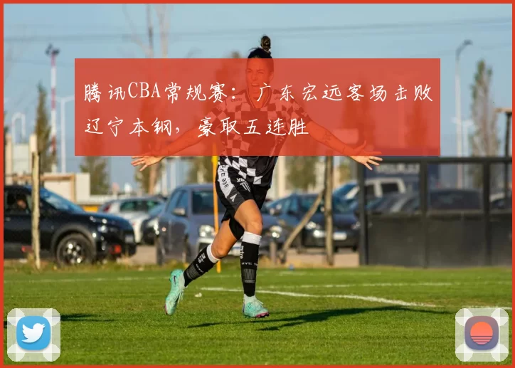 腾讯CBA常规赛:广东宏远客场击败辽宁本钢,豪取五连胜