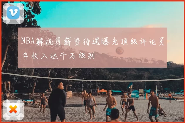NBA解说员薪资待遇曝光顶级评论员年收入达千万级别